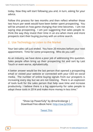 Sales Productivity Tips From the Experts 
today. Now they will start following you and, in turn, asking for your 
advice. 
Follow this process for two months and then reflect whether those 
two hours per week would have been better spent prospecting. You 
will be amazed on how game changing that time becomes. I am not 
saying stop prospecting. I am just suggesting that sales people re-think 
prospects start their buying journey with an online search. 
2. Use Technology to Listen to the Market 
Your last sales call just ended. You have 20 minutes before your next 
appointment. Time for some prospecting. Who do you call? 
As an industry, we have done a poor job of addressing this question. 
Sales people often bring up their prospecting list and sort by Last 
Touch or even worse, alphabetically. 
A better answer would be the last person that opened a prospecting 
email or visited your website or connected with your CEO on social 
media. The number of online buying signals from our prospects is 
increasing every day but we are not listening. There is an explosion 
of tools built for the sales person that help save time and increase 
productivity. I believe there is a big opportunity for sales people to 
adopt these tools in 2014 and make more money in less time.” 
53 
the way they invest their time in an era when more and more 
cov-er 
“Show Up Powerfully” by @markroberge | 
Download free eBook here: http://ow.ly/tVtxT 
Brought you by www.wittyparrot.com 
Tweet This 
 