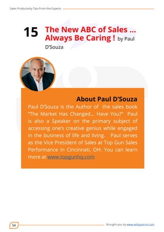 Sales Productivity Tips From the Experts 
54 
15 The New ABC of Sales … 
Always Be Caring ! by Paul 
D’Souza 
cov-er 
About Paul D’Souza 
Paul D’Souza is the Author of the sales book 
“The Market Has Changed... Have You?” Paul 
is also a Speaker on the primary subject of 
accessing one’s creative genius while engaged 
in the business of life and living. Paul serves 
as the Vice President of Sales at Top Gun Sales 
Performance in Cincinnati, OH. You can learn 
more at www.topgunhq.com 
Brought you by www.wittyparrot.com 
 