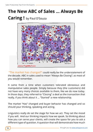 Sales Productivity Tips From the Experts 
The New ABC of Sales … Always Be 
Caring ! by Paul D’Souza 
“The market has changed”! could really be the understatement of 
the decade. ABC in sales used to mean “Always Be Closing”; as most of 
you would remember. 
It came from a time when customers tolerated obnoxious and 
manipulative sales people. Simply because they (the customers) did 
not have very many choices available to them, like we do now today. 
In those days, they referred to “Closing” a deal as the transaction that 
really, if you think about it … “Started” a new relationship. 
The market “Has” changed and buyer behavior has changed and so 
should your thinking, speaking and acting. 
Linguistics really do set the stage for how we act. They set the mood 
if you will. And our thinking impacts how we speak. So thinking about 
how you can serve your clients, will create the space for you to ask a 
different type of question. A question that will demonstrate how much 
55 
cov-er 
Brought you by www.wittyparrot.com 
 