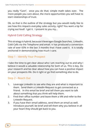 Sales Productivity Tips From the Experts 
you really “Care”, once you do that; simple math takes over. The 
more people you care about, the more opportunities you will have to 
start relationships of trust. 
Ok, so that is the outline of the strategy but you would really like to 
see how this impacts everyday sales activity, right? You want a tip for 
crying out loud! I get it. I present to you my... 
Hybrid Cold Calling Strategy 
This strategy is hybrid, because it leverages Google Searches, LinkedIn, 
Cold Calls via the Telephone and email. It has produced a conversion 
rate of over 65% in the last 3 months that I have used it. It is totally 
anchored in demonstrating how much I care. 
Step 1 - Identify Your Prospect 
I take the time to get clear about who I am reaching out to and why I 
believe it would a valuable relationship for both of us. This is key. Do 
your research and be clear about how you can have a positive impact 
on your prospects life. Do it right or go find something else to do. 
Step 2 - Reach Out 
1. Leverage LinkedIn to see who they are and what is important to 
2. Find their office number and leave them a VM and refer to the 
56 
cov-er 
them. Send them a LinkedIn Request to get connected as a 
friend. In this email be brief and tell them you want to talk 
about something that you think will help them. 
Brought you by www.wittyparrot.com 
LinkedIn Request. 
3. If you have their email address, send them an email as well. 
Introduce yourself, be brief and tell them why you believe in all 
your heart they should get back to you. 
 