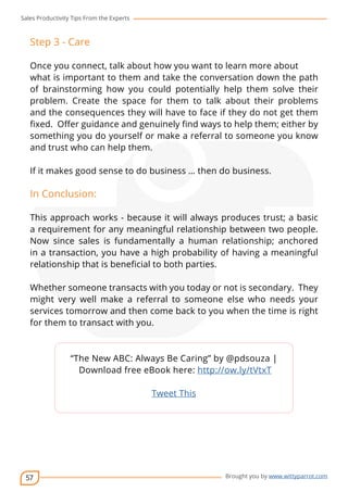 Sales Productivity Tips From the Experts 
Step 3 - Care 
Once you connect, talk about how you want to learn more about 
what is important to them and take the conversation down the path 
of brainstorming how you could potentially help them solve their 
problem. Create the space for them to talk about their problems 
and the consequences they will have to face if they do not get them 
fixed. Offer guidance and genuinely find ways to help them; either by 
something you do yourself or make a referral to someone you know 
and trust who can help them. 
If it makes good sense to do business … then do business. 
In Conclusion: 
This approach works - because it will always produces trust; a basic 
a requirement for any meaningful relationship between two people. 
Now since sales is fundamentally a human relationship; anchored 
in a transaction, you have a high probability of having a meaningful 
relationship that is beneficial to both parties. 
Whether someone transacts with you today or not is secondary. They 
might very well make a referral to someone else who needs your 
services tomorrow and then come back to you when the time is right 
for them to transact with you. 
57 
cov-er 
“The New ABC: Always Be Caring” by @pdsouza | 
Download free eBook here: http://ow.ly/tVtxT 
Brought you by www.wittyparrot.com 
Tweet This 
 