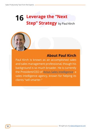 Sales Productivity Tips From the Experts 
58 
16 Leverage the “Next 
Step” Strategy by Paul Kirch 
cov-er 
About Paul Kirch 
Paul Kirch is known as an accomplished sales 
and sales management professional, though his 
background is so much broader. He is currently 
the President/CEO of Actus Sales Intelligence, a 
sales intelligence agency, known for helping its 
clients “sell smarter.” 
Brought you by www.wittyparrot.com 
 