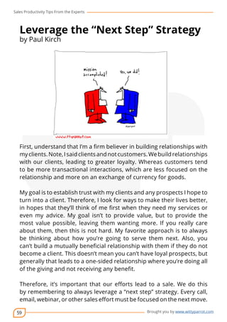 Sales Productivity Tips From the Experts 
Leverage the “Next Step” Strategy 
by Paul Kirch 
First, understand that I’m a firm believer in building relationships with 
my clients. Note, I said clients and not customers. We build relationships 
with our clients, leading to greater loyalty. Whereas customers tend 
to be more transactional interactions, which are less focused on the 
relationship and more on an exchange of currency for goods. 
My goal is to establish trust with my clients and any prospects I hope to 
turn into a client. Therefore, I look for ways to make their lives better, 
in hopes that they’ll think of me first when they need my services or 
even my advice. My goal isn’t to provide value, but to provide the 
most value possible, leaving them wanting more. If you really care 
about them, then this is not hard. My favorite approach is to always 
be thinking about how you’re going to serve them next. Also, you 
can’t build a mutually beneficial relationship with them if they do not 
become a client. This doesn’t mean you can’t have loyal prospects, but 
generally that leads to a one-sided relationship where you’re doing all 
of the giving and not receiving any benefit. 
Therefore, it’s important that our efforts lead to a sale. We do this 
by remembering to always leverage a “next step” strategy. Every call, 
email, webinar, or other sales effort must be focused on the next move. 
59 
cov-er 
Brought you by www.wittyparrot.com 
 