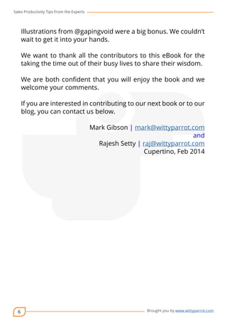 Sales Productivity Tips From the Experts 
6 
Illustrations from @gapingvoid were a big bonus. We couldn’t 
wait to get it into your hands. 
We want to thank all the contributors to this eBook for the 
taking the time out of their busy lives to share their wisdom. 
We are both confident that you will enjoy the book and we 
welcome your comments. 
cov-er 
If you are interested in contributing to our next book or to our 
blog, you can contact us below. 
Mark Gibson | mark@wittyparrot.com 
and 
Rajesh Setty | raj@wittyparrot.com 
Cupertino, Feb 2014 
Brought you by www.wittyparrot.com 
 