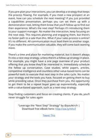 Sales Productivity Tips From the Experts 
If you pre-plan your interactions, you can develop a strategy that keeps 
the process flowing. For example, if you meet a new prospect at an 
event, how can you schedule the next meeting? If you just provided 
a capabilities presentation, perhaps you can set them up with a 
demonstration tool, letting them know that you’ll follow up to find out 
their experience. What’s the next step? Perhaps it’s introducing them 
to your support manager. No matter the interaction, keep focusing on 
the next step. This requires planning and engaging them, but there’s 
no faster path to a sale than this. What if your sales process is online? 
It’s no different. All communication must lead them to another stage. 
If you make the communication valuable, they will come back wanting 
more. 
There’s a time and place for marketing material, but it doesn’t always 
fit into a next step strategy, unless there’s a follow up strategy in place. 
For example, you might have a one page overview of your product 
offering that you know they’ll be interested in. Immediately schedule 
the follow up conversation. Case studies, white papers, articles, 
competitive intelligence and countless other value-based items can be 
powerful tools to execute that next step in the sales cycle. No matter 
your strategy and the tools you have, focused on getting them to buy 
while providing value. Once they purchase from you, the opportunity 
to get them to be a repeat buyer goes up exponentially, especially 
with a value-based approach, such as a next-step strategy. 
Stop finding customers and focus on creating clients. If you do, you’ll 
never struggle for sales again 
60 
cov-er 
“Leverage the “Next Step” Strategy” by @paulkirch | 
Download free eBook here: http://ow.ly/tVtxT 
Brought you by www.wittyparrot.com 
Tweet This 
 