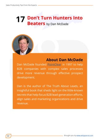 Sales Productivity Tips From the Experts 
61 
17 Don’t Turn Hunters Into 
Beaters by Dan McDade 
cov-er 
About Dan McDade 
Dan McDade founded PointClear in 1997 to help 
B2B companies with complex sales processes 
drive more revenue through effective prospect 
development. 
Dan is the author of The Truth About Leads, an 
insightful book that sheds light on the little-known 
secrets that help focus B2B lead-generation efforts, 
align sales and marketing organizations and drive 
revenue. 
Brought you by www.wittyparrot.com 
 
