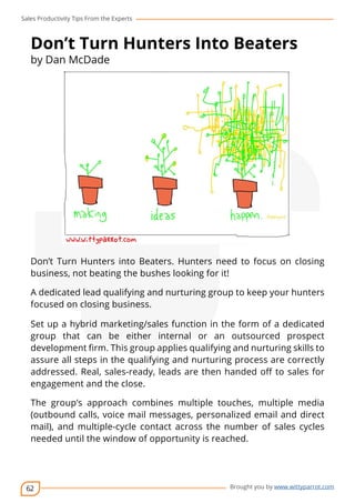 Sales Productivity Tips From the Experts 
Don’t Turn Hunters Into Beaters 
by Dan McDade 
Don’t Turn Hunters into Beaters. Hunters need to focus on closing 
business, not beating the bushes looking for it! 
A dedicated lead qualifying and nurturing group to keep your hunters 
focused on closing business. 
Set up a hybrid marketing/sales function in the form of a dedicated 
group that can be either internal or an outsourced prospect 
development firm. This group applies qualifying and nurturing skills to 
assure all steps in the qualifying and nurturing process are correctly 
addressed. Real, sales-ready, leads are then handed off to sales for 
engagement and the close. 
The group’s approach combines multiple touches, multiple media 
(outbound calls, voice mail messages, personalized email and direct 
mail), and multiple-cycle contact across the number of sales cycles 
needed until the window of opportunity is reached. 
62 
cov-er 
Brought you by www.wittyparrot.com 
 