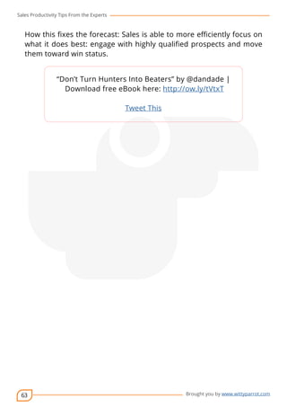Sales Productivity Tips From the Experts 
How this fixes the forecast: Sales is able to more efficiently focus on 
what it does best: engage with highly qualified prospects and move 
them toward win status. 
63 
“Don’t Turn Hunters Into Beaters” by @dandade | 
Download free eBook here: http://ow.ly/tVtxT 
cov-er 
Brought you by www.wittyparrot.com 
Tweet This 
 