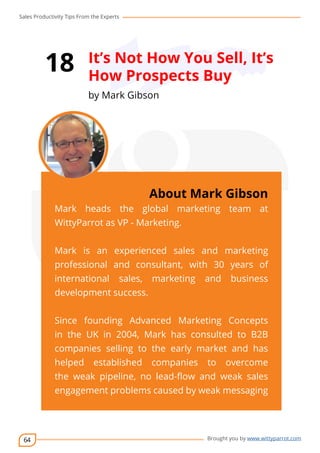 Sales Productivity Tips From the Experts 
64 
18 It’s Not How You Sell, It’s 
How Prospects Buy 
by Mark Gibson 
cov-er 
About Mark Gibson 
Mark heads the global marketing team at 
WittyParrot as VP - Marketing. 
Mark is an experienced sales and marketing 
professional and consultant, with 30 years of 
international sales, marketing and business 
development success. 
Since founding Advanced Marketing Concepts 
in the UK in 2004, Mark has consulted to B2B 
companies selling to the early market and has 
helped established companies to overcome 
the weak pipeline, no lead-flow and weak sales 
engagement problems caused by weak messaging 
Brought you by www.wittyparrot.com 
 