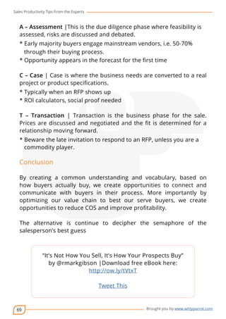 Sales Productivity Tips From the Experts 
A – Assessment |This is the due diligence phase where feasibility is 
assessed, risks are discussed and debated. 
* Early majority buyers engage mainstream vendors, i.e. 50-70% 
through their buying process. 
* Opportunity appears in the forecast for the first time 
C – Case | Case is where the business needs are converted to a real 
project or product specifications. 
* Typically when an RFP shows up 
* ROI calculators, social proof needed 
T – Transaction | Transaction is the business phase for the sale. 
Prices are discussed and negotiated and the fit is determined for a 
relationship moving forward. 
* Beware the late invitation to respond to an RFP, unless you are a 
commodity player. 
Conclusion 
By creating a common understanding and vocabulary, based on 
how buyers actually buy, we create opportunities to connect and 
communicate with buyers in their process. More importantly by 
optimizing our value chain to best our serve buyers, we create 
opportunities to reduce COS and improve profitability. 
The alternative is continue to decipher the semaphore of the 
salesperson’s best guess 
69 
cov-er 
“It’s Not How You Sell, It’s How Your Prospects Buy” 
by @rmarkgibson |Download free eBook here: 
Brought you by www.wittyparrot.com 
http://ow.ly/tVtxT 
Tweet This 
 