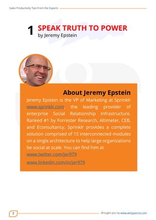 Sales Productivity Tips From the Experts 
7 
1 SPEAK TRUTH TO POWER 
cov-er 
About Jeremy Epstein 
Jeremy Epstein is the VP of Marketing at Sprinklr 
www.sprinklr.com, the leading provider of 
enterprise Social Relationship Infrastructure. 
Ranked #1 by Forrester Research, Altimeter, CEB, 
and Econsultancy, Sprinklr provides a complete 
solution comprised of 15 interconnected modules 
on a single architecture to help large organizations 
be social at scale. You can find him at 
www.twitter.com/jer979 
www.linkedin.com/in/jer979 
Brought you by www.wittyparrot.com 
by Jeremy Epstein 
 