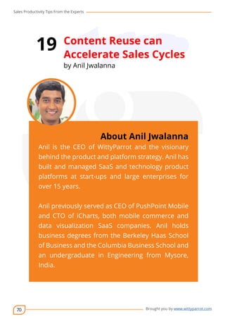 Sales Productivity Tips From the Experts 
70 
19 Content Reuse can 
Accelerate Sales Cycles 
by Anil Jwalanna 
cov-er 
About Anil Jwalanna 
Anil is the CEO of WittyParrot and the visionary 
behind the product and platform strategy. Anil has 
built and managed SaaS and technology product 
platforms at start-ups and large enterprises for 
over 15 years. 
Anil previously served as CEO of PushPoint Mobile 
and CTO of iCharts, both mobile commerce and 
data visualization SaaS companies. Anil holds 
business degrees from the Berkeley Haas School 
of Business and the Columbia Business School and 
an undergraduate in Engineering from Mysore, 
India. 
Brought you by www.wittyparrot.com 
 