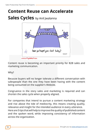 Sales Productivity Tips From the Experts 
Content Reuse can Accelerate 
Sales Cycles by Anil Jwalanna 
Content reuse is becoming an important priority for B2B sales and 
marketing communication. 
71 
cov-er 
Brought you by www.wittyparrot.com 
Why? 
Because buyers will no longer tolerate a different conversation with 
salespeople than the one they have been having with the content 
being consumed on the supplier’s Website. 
Congruence in the story sales and marketing is required and can 
shorten the sales cycle when properly aligned. 
For companies that intend to pursue a content marketing strategy 
and rise above the tide of mediocrity, this means creating quality, 
relevance and insight for the intended audience in every utterance. 
Here are 5 tips that will help to improve the quality of published content 
and the spoken word, while improving consistency of information 
across the organization. 
 