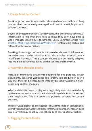 Sales Productivity Tips From the Experts 
72 
cov-er 
Brought you by www.wittyparrot.com 
1.Create Modular Content 
Break large documents into smaller chunks of modular self-describing 
content that can be easily managed and used in multiple places in 
various contexts. 
Buyers and customers expect to easily consume, precise and contextual 
information to find what they need to know, they don’t have time to 
wade through voluminous documents. Corey Sommers article “The 
Death of Marketing Collateral as We Knew it” is interesting, radical and 
relevant to this conversation. 
Breaking down large documents into smaller chunks of information 
not only makes it easier to consume, but also enables re-use of content 
in different contexts. These content chunks can be readily adapted 
into multiple documents based on the context and relevance. 
2. Assemble Modular Blocks 
Instead of monolithic documents designed for one purpose, design 
documents, collateral, webpages and information products in such a 
way that they can be reproduced instantly by simply assembling self-describing 
content modules. 
When a child sits down to play with Lego, they are constrained only 
by the number and shape of the individual Lego blocks in the set and 
their imagination. This is a useful and powerful concept for content 
creators. 
Think of “Lego Blocks” as a metaphor to build Information components. 
Literally anyone with access to these information components can build 
any information product by using these Lego blocks of information. 
3. Tagging Content Blocks 
 