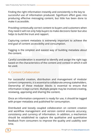 Sales Productivity Tips From the Experts 
Finding the right information instantly and consistently is the key to 
successful use of information produced. Significant effort goes into 
producing effective messaging content, but little has been done to 
make it accessible. 
Providing contextually correct content to buyers and customers when 
they need it will not only help buyers to make decisions faster but also 
helps to build the trust and rapport. 
Capturing content metadata is extremely important to achieve the 
end goal of content accessibility and consumption. 
Tagging is the simplest and easiest way of building metadata about 
the content. 
Careful consideration is essential to identify and assign the right tags 
based on the characteristics of the content and context in which it will 
be used. 
4. Content Collaboration 
For successful creation, distribution and management of modular 
content components, it is essential to collaborate among stakeholders. 
Ownership of these modular blocks is essential to ensure that 
information is kept current. Multiple people may be involved creating, 
reviewing, approving and sharing the content. 
Once an information component is ready for use, it should be tagged 
with proper metadata and published for consumption. 
Distributed and loosely coupled collaboration on content creation 
and workflow management and version control ensures accuracy, 
consistency and currency of information. In addition, a mechanism 
should be established to capture the qualitative and quantitative 
feedback from consumers to improve the quality and usability over 
time. 
73 
cov-er 
Brought you by www.wittyparrot.com 
 