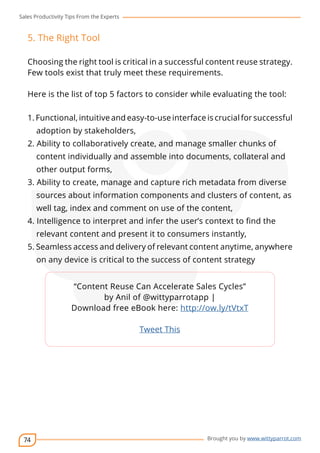 Sales Productivity Tips From the Experts 
74 
cov-er 
Brought you by www.wittyparrot.com 
5. The Right Tool 
Choosing the right tool is critical in a successful content reuse strategy. 
Few tools exist that truly meet these requirements. 
Here is the list of top 5 factors to consider while evaluating the tool: 
1. Functional, intuitive and easy-to-use interface is crucial for successful 
adoption by stakeholders, 
2. Ability to collaboratively create, and manage smaller chunks of 
content individually and assemble into documents, collateral and 
other output forms, 
3. Ability to create, manage and capture rich metadata from diverse 
sources about information components and clusters of content, as 
well tag, index and comment on use of the content, 
4. Intelligence to interpret and infer the user’s context to fin d the 
relevant content and present it to consumers instantly, 
5. Seamless access and delivery of relevant content anytime, anywhere 
on any device is critical to the success of content strategy 
“Content Reuse Can Accelerate Sales Cycles” 
by Anil of @wittyparrotapp | 
Download free eBook here: http://ow.ly/tVtxT 
Tweet This 
 