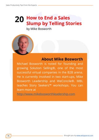 Sales Productivity Tips From the Experts 
75 
20 How to End a Sales 
Slump by Telling Stories 
by Mike Bosworth 
cov-er 
About Mike Bosworth 
Michael Bosworth is noted for founding and 
growing Solution Selling®, one of the most 
successful virtual companies in the B2B arena. 
He is currently involved in two start-ups, Mike 
Bosworth Leadership and WeConcile®. MBL 
teaches Story Seekers™ workshops. You can 
learn more at 
http://www.mikebosworthleadership.com 
Brought you by www.wittyparrot.com 
 