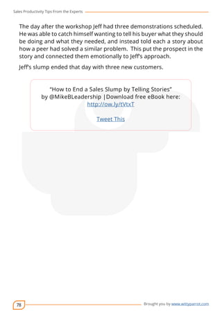 Sales Productivity Tips From the Experts 
The day after the workshop Jeff had three demonstrations scheduled. 
He was able to catch himself wanting to tell his buyer what they should 
be doing and what they needed, and instead told each a story about 
how a peer had solved a similar problem. This put the prospect in the 
story and connected them emotionally to Jeff’s approach. 
Jeff’s slump ended that day with three new customers. 
78 
cov-er 
“How to End a Sales Slump by Telling Stories” 
by @MikeBLeadership |Download free eBook here: 
Brought you by www.wittyparrot.com 
http://ow.ly/tVtxT 
Tweet This 
 