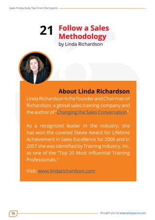 Sales Productivity Tips From the Experts 
79 
21 Follow a Sales 
Methodology 
by Linda Richardson 
cov-er 
About Linda Richardson 
Linda Richardson is the founder and Chairman of 
Richardson, a global sales training company and 
the author of “Changing the Sales Conversation”. 
As a recognized leader in the industry, she 
has won the coveted Stevie Award for Lifetime 
Achievement in Sales Excellence for 2006 and in 
2007 she was identified by Training Industry, Inc. 
as one of the “Top 20 Most Influential Training 
Professionals.” 
Visit: www.lindarichardson.com 
Brought you by www.wittyparrot.com 
 