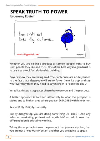 Sales Productivity Tips From the Experts 
8 
SPEAK TRUTH TO POWER 
by Jeremy Epstein 
cov-er 
Whether you are selling a product or service, people want to buy 
from people they like and trust. One of the best ways to gain trust is 
to use it as a tool for relationship building. 
Buyers know they are being sold. Their antennae are acutely tuned 
to the fact that salespeople will try to flatter them, kiss up, and say 
whatever they think they need to say in order to “close the deal.” 
In reality, this puts a greater chasm between you and the prospect. 
A better approach is to listen attentively to what the prospect is 
saying and to find an area where you can DISAGREE with him or her. 
Brought you by www.wittyparrot.com 
Respectfully. Politely. Honestly. 
But by disagreeing, you are doing something DIFFERENT. And any 
sales or marketing professional worth his/her salt knows that 
differentiation is critical to winning. 
Taking this approach shows the prospect that you are atypical, that 
you are not a “Yes-Man/Woman” and that you are going to speak 
 