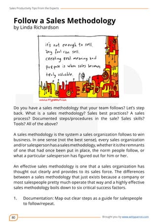 Sales Productivity Tips From the Experts 
Follow a Sales Methodology 
by Linda Richardson 
Do you have a sales methodology that your team follows? Let’s step 
back. What is a sales methodology? Sales best practices? A sales 
process? Documented steps/procedures in the sale? Sales skills? 
Tools? All of the above? 
A sales methodology is the system a sales organization follows to win 
business. In one sense (not the best sense), every sales organization 
and/or salesperson has a sales methodology, whether it is the remnants 
of one that had once been put in place, the norm people follow, or 
what a particular salesperson has figured out for him or her. 
An effective sales methodology is one that a sales organization has 
thought out clearly and provides to its sales force. The differences 
between a sales methodology that just exists because a company or 
most salespeople pretty much operate that way and a highly effective 
sales methodology boils down to six critical success factors. 
1. Documentation: Map out clear steps as a guide for salespeople 
80 
cov-er 
Brought you by www.wittyparrot.com 
to follow/repeat. 
 