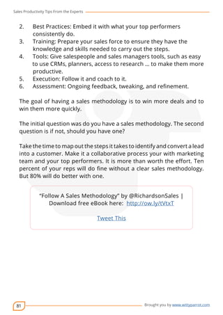 Sales Productivity Tips From the Experts 
2. Best Practices: Embed it with what your top performers 
81 
cov-er 
Brought you by www.wittyparrot.com 
consistently do. 
3. Training: Prepare your sales force to ensure they have the 
knowledge and skills needed to carry out the steps. 
4. Tools: Give salespeople and sales managers tools, such as easy 
to use CRMs, planners, access to research … to make them more 
productive. 
5. Execution: Follow it and coach to it. 
6. Assessment: Ongoing feedback, tweaking, and refinement. 
The goal of having a sales methodology is to win more deals and to 
win them more quickly. 
The initial question was do you have a sales methodology. The second 
question is if not, should you have one? 
Take the time to map out the steps it takes to identify and convert a lead 
into a customer. Make it a collaborative process your with marketing 
team and your top performers. It is more than worth the effort. Ten 
percent of your reps will do fine without a clear sales methodology. 
But 80% will do better with one. 
“Follow A Sales Methodology” by @RichardsonSales | 
Download free eBook here: http://ow.ly/tVtxT 
Tweet This 
 