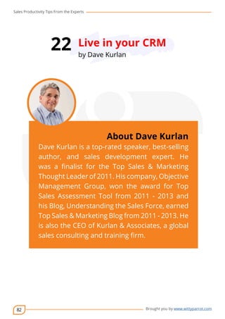 Sales Productivity Tips From the Experts 
82 
22 Live in your CRM 
cov-er 
About Dave Kurlan 
Dave Kurlan is a top-rated speaker, best-selling 
author, and sales development expert. He 
was a finalist for the Top Sales & Marketing 
Thought Leader of 2011. His company, Objective 
Management Group, won the award for Top 
Sales Assessment Tool from 2011 - 2013 and 
his Blog, Understanding the Sales Force, earned 
Top Sales & Marketing Blog from 2011 - 2013. He 
is also the CEO of Kurlan & Associates, a global 
sales consulting and training firm. 
Brought you by www.wittyparrot.com 
by Dave Kurlan 
 