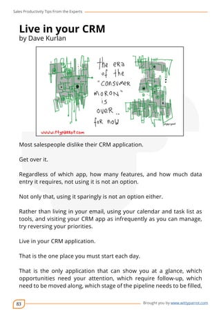 Sales Productivity Tips From the Experts 
83 
cov-er 
Brought you by www.wittyparrot.com 
Live in your CRM 
by Dave Kurlan 
Most salespeople dislike their CRM application. 
Get over it. 
Regardless of which app, how many features, and how much data 
entry it requires, not using it is not an option. 
Not only that, using it sparingly is not an option either. 
Rather than living in your email, using your calendar and task list as 
tools, and visiting your CRM app as infrequently as you can manage, 
try reversing your priorities. 
Live in your CRM application. 
That is the one place you must start each day. 
That is the only application that can show you at a glance, which 
opportunities need your attention, which require follow-up, which 
need to be moved along, which stage of the pipeline needs to be filled, 
 