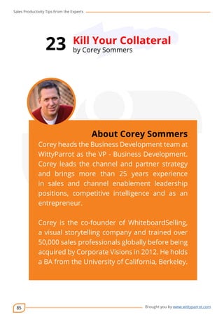 Sales Productivity Tips From the Experts 
85 
23 Kill Your Collateral 
cov-er 
About Corey Sommers 
Corey heads the Business Development team at 
WittyParrot as the VP - Business Development. 
Corey leads the channel and partner strategy 
and brings more than 25 years experience 
in sales and channel enablement leadership 
positions, competitive intelligence and as an 
entrepreneur. 
Corey is the co-founder of WhiteboardSelling, 
a visual storytelling company and trained over 
50,000 sales professionals globally before being 
acquired by Corporate Visions in 2012. He holds 
a BA from the University of California, Berkeley. 
Brought you by www.wittyparrot.com 
by Corey Sommers 
 