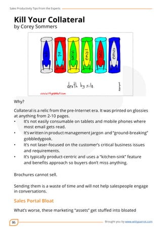 Sales Productivity Tips From the Experts 
86 
cov-er 
Brought you by www.wittyparrot.com 
Kill Your Collateral 
by Corey Sommers 
Why? 
Collateral is a relic from the pre-Internet era. It was printed on glossies 
at anything from 2-10 pages. 
• It’s not easily consumable on tablets and mobile phones where 
most email gets read. 
• It’s written in product management jargon and “ground-breaking” 
gobbledygook. 
• It’s not laser-focused on the customer’s critical business issues 
and requirements. 
• It’s typically product-centric and uses a “kitchen-sink” feature 
and benefits approach so buyers don’t miss anything. 
Brochures cannot sell. 
Sending them is a waste of time and will not help salespeople engage 
in conversations. 
Sales Portal Bloat 
What’s worse, these marketing “assets” get stuffed into bloated 
 