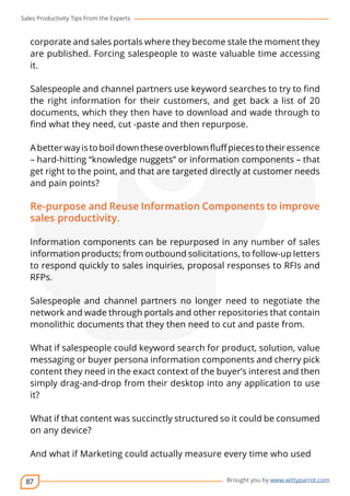 Sales Productivity Tips From the Experts 
corporate and sales portals where they become stale the moment they 
are published. Forcing salespeople to waste valuable time accessing 
it. 
Salespeople and channel partners use keyword searches to try to find 
the right information for their customers, and get back a list of 20 
documents, which they then have to download and wade through to 
find what they need, cut -paste and then repurpose. 
A better way is to boil down these overblown fluff pieces to their essence 
– hard-hitting “knowledge nuggets” or information components – that 
get right to the point, and that are targeted directly at customer needs 
and pain points? 
Re-purpose and Reuse Information Components to improve 
sales productivity. 
Information components can be repurposed in any number of sales 
information products; from outbound solicitations, to follow-up letters 
to respond quickly to sales inquiries, proposal responses to RFIs and 
RFPs. 
Salespeople and channel partners no longer need to negotiate the 
network and wade through portals and other repositories that contain 
monolithic documents that they then need to cut and paste from. 
What if salespeople could keyword search for product, solution, value 
messaging or buyer persona information components and cherry pick 
content they need in the exact context of the buyer’s interest and then 
simply drag-and-drop from their desktop into any application to use 
it? 
What if that content was succinctly structured so it could be consumed 
on any device? 
And what if Marketing could actually measure every time who used 
87 
cov-er 
Brought you by www.wittyparrot.com 
 