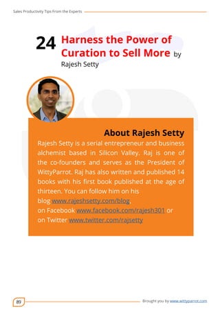Sales Productivity Tips From the Experts 
89 
24 Harness the Power of 
Curation to Sell More by 
Rajesh Setty 
cov-er 
About Rajesh Setty 
Rajesh Setty is a serial entrepreneur and business 
alchemist based in Silicon Valley. Raj is one of 
the co-founders and serves as the President of 
WittyParrot. Raj has also written and published 14 
books with his first book published at the age of 
thirteen. You can follow him on his 
blog www.rajeshsetty.com/blog, 
on Facebook www.facebook.com/rajesh301 or 
on Twitter www.twitter.com/rajsetty 
Brought you by www.wittyparrot.com 
 