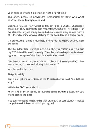 Sales Productivity Tips From the Experts 
your mind to try and help them solve their problems. 
Too often, people in power are surrounded by those who won’t 
confront them. Examples abound. 
Business failures (New Coke) or tragedy (Space Shuttle Challenger) 
can result. They appreciate and respect those who will “tell it like it is.” 
I’ve done this myself many times, but my favorite story comes from a 
CEO friend of mine who was talking to the President of a global brand. 
(I’ll protect the names, industries, and vendor category, but you’ll get 
the idea). 
The President had stated his opinion about a certain direction and 
my CEO friend listened carefully. Then, he took a deep breath, stared 
right into the eyes of the President and calmly said: 
“We have a thesis that, as it relates to (the solution we provide) …that 
everyone in your entire industry is fucked up.” 
Yes, he said it like that. 
Risky? Possibly. 
But it did get the attention of the President…who said, “ok, tell me 
why.” 
Which the CEO promptly did. 
At the end of the meeting, because he spoke truth to power, my CEO 
friend closed the deal. 
Not every meeting needs to be that dramatic, of course, but it makes 
the point well, I think, wouldn’t you agree? 
9 
cov-er 
Brought you by www.wittyparrot.com 
 