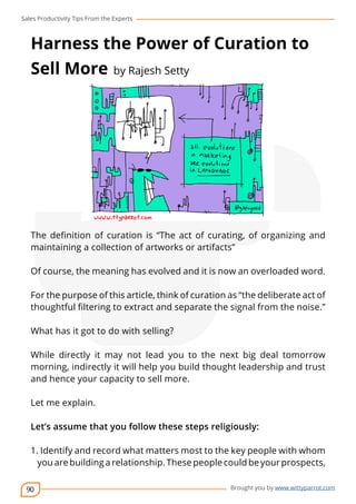 Sales Productivity Tips From the Experts 
Harness the Power of Curation to 
Sell More by Rajesh Setty 
The definition of curation is “The act of curating, of organizing and 
maintaining a collection of artworks or artifacts” 
Of course, the meaning has evolved and it is now an overloaded word. 
For the purpose of this article, think of curation as “the deliberate act of 
thoughtful filtering to extract and separate the signal from the noise.” 
90 
cov-er 
Brought you by www.wittyparrot.com 
What has it got to do with selling? 
While directly it may not lead you to the next big deal tomorrow 
morning, indirectly it will help you build thought leadership and trust 
and hence your capacity to sell more. 
Let me explain. 
Let’s assume that you follow these steps religiously: 
1. Identify and record what matters most to the key people with whom 
you are building a relationship. These people could be your prospects, 
 