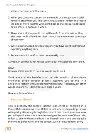 Sales Productivity Tips From the Experts 
91 
cov-er 
Brought you by www.wittyparrot.com 
clients, partners or influencers. 
2. When you consume content on any media or through your social 
network, stop when you find something valuable. Reflect and record 
the one or more insights with a link back to that resource. It could 
be an article, a podcast, a video. 
3. Think about all the people that will benefit from this articl e. One 
size does not fit all so don’t blast this out via a mini-email campaign 
of your own 
4. Write a personalized note to everyone you have identified wit hout 
expecting anything back. 
5. Repeat steps #2 to #5 at least on a weekly basis. 
As you can see this is not rocket science but most people don’t do it. 
Why? 
Because if it is simple to do, it is simple not to do it. 
Think about all the benefits (and the side benefits) of the above 
mentioned simple curation process assuming you do this in a 
disciplined fashion with a reasonably meaningful frequency, (in other 
words you are NOT doing this just once a year). 
Here are three of them: 
1. Personal Growth: 
This is probably the biggest indirect side effect of engaging in a 
thoughtful curation exercise. Unlike before where you could get away 
with quickly skimming through the content that comes your way, now 
you will spend a few more minutes to digest the essence of the article, 
reflect to see to whom and how it will benefit them and actually take 
the time to personally send the content with a relevant note. Every 
 