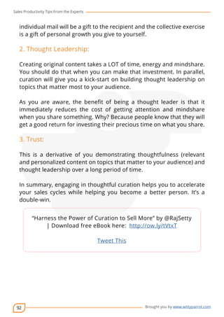 Sales Productivity Tips From the Experts 
individual mail will be a gift to the recipient and the collective exercise 
is a gift of personal growth you give to yourself. 
2. Thought Leadership: 
Creating original content takes a LOT of time, energy and mindshare. 
You should do that when you can make that investment. In parallel, 
curation will give you a kick-start on building thought leadership on 
topics that matter most to your audience. 
As you are aware, the benefit of being a thought leader is that it 
immediately reduces the cost of getting attention and mindshare 
when you share something. Why? Because people know that they will 
get a good return for investing their precious time on what you share. 
3. Trust: 
This is a derivative of you demonstrating thoughtfulness (relevant 
and personalized content on topics that matter to your audience) and 
thought leadership over a long period of time. 
In summary, engaging in thoughtful curation helps you to accelerate 
your sales cycles while helping you become a better person. It’s a 
double-win. 
92 
cov-er 
“Harness the Power of Curation to Sell More” by @RajSetty 
| Download free eBook here: http://ow.ly/tVtxT 
Brought you by www.wittyparrot.com 
Tweet This 
 