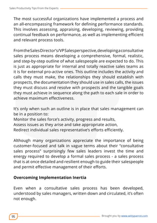 Sales Productivity Tips From the Experts 
The most successful organizations have implemented a process and 
an all-encompassing framework for defining performance standards. 
This involves assessing, appraising, developing, reviewing, providing 
continual feedback on performance, as well as implementing efficient 
and relevant process tools. 
From the Sales Director’s/VP Sales perspective, developing a consultative 
sales process means developing a comprehensive, formal, realistic, 
and step-by-step outline of what salespeople are expected to do. This 
is just as appropriate for internal and totally reactive sales teams as 
it is for external pro-active ones. This outline includes the activity and 
calls they must make, the relationships they should establish with 
prospects, the documentation they should use in sales calls, the issues 
they must discuss and resolve with prospects and the tangible goals 
they must achieve in sequence along the path to each sale in order to 
achieve maximum effectiveness. 
It’s only when such an outline is in place that sales management can 
be in a position to: 
Monitor the sales force’s activity, progress and results, 
Assess issues as they arise and take appropriate action, 
Redirect individual sales representative’s efforts efficiently. 
Although many organizations appreciate the importance of being 
customer-focused and talk in vague terms about their “consultative 
sales process” surprisingly few sales leaders invest the time and 
energy required to develop a formal sales process - a sales process 
that is at once detailed and resilient enough to guide their salespeople 
and permit effective management of their efforts. 
Overcoming Implementation Inertia 
Even when a consultative sales process has been developed, 
understood by sales managers, written down and circulated, it’s often 
not enough. 
95 
cov-er 
Brought you by www.wittyparrot.com 
 