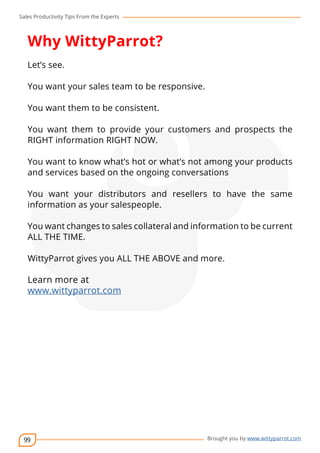 Sales Productivity Tips From the Experts 
Why WittyParrot? 
Let’s see. 
You want your sales team to be responsive. 
You want them to be consistent. 
You want them to provide your customers and prospects the 
RIGHT information RIGHT NOW. 
You want to know what’s hot or what’s not among your products 
and services based on the ongoing conversations 
You want your distributors and resellers to have the same 
information as your salespeople. 
You want changes to sales collateral and information to be current 
ALL THE TIME. 
WittyParrot gives you ALL THE ABOVE and more. 
Learn more at 
www.wittyparrot.com 
99 
cov-er 
Brought you by www.wittyparrot.com 
 