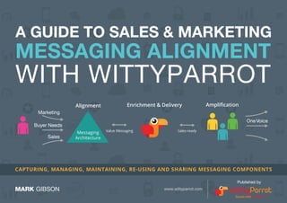 A GUIDE TO SALES & MARKETING 
MESSAGING ALIGNMENT 
WITH WITTYPARROT 
CAPTURING, MANAGING, MAINTAINING, RE-USING AND SHARING MESSAGING COMPONENTS 
1 
Marketing 
Buyer Needs 
Sales 
One Voice 
Alignment Enrichment & Delivery Amplification 
Messaging Value Messaging Sales-ready 
Architecture 
MARK GIBSON 
Published by 
www.wittyparrot.com 
 