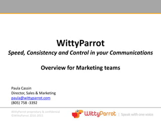 WittyParrot proprietary & confidential
©WittyParrot 2010-2015
WittyParrot
Speed, Consistency and Control in your Communications
Overview for Marketing teams
Paula Cassin
Director, Sales & Marketing
paula@wittyparrot.com
(805) 758 -3392
 