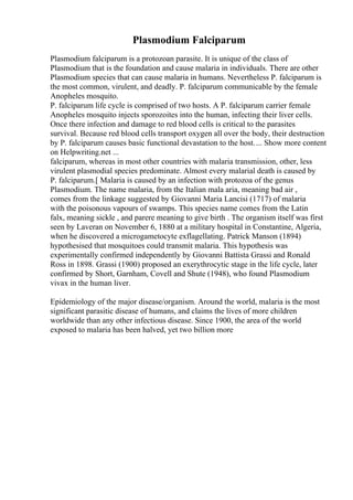 Plasmodium Falciparum
Plasmodium falciparum is a protozoan parasite. It is unique of the class of
Plasmodium that is the foundation and cause malaria in individuals. There are other
Plasmodium species that can cause malaria in humans. Nevertheless P. falciparum is
the most common, virulent, and deadly. P. falciparum communicable by the female
Anopheles mosquito.
P. falciparum life cycle is comprised of two hosts. A P. falciparum carrier female
Anopheles mosquito injects sporozoites into the human, infecting their liver cells.
Once there infection and damage to red blood cells is critical to the parasites
survival. Because red blood cells transport oxygen all over the body, their destruction
by P. falciparum causes basic functional devastation to the host.... Show more content
on Helpwriting.net ...
falciparum, whereas in most other countries with malaria transmission, other, less
virulent plasmodial species predominate. Almost every malarial death is caused by
P. falciparum.[ Malaria is caused by an infection with protozoa of the genus
Plasmodium. The name malaria, from the Italian mala aria, meaning bad air ,
comes from the linkage suggested by Giovanni Maria Lancisi (1717) of malaria
with the poisonous vapours of swamps. This species name comes from the Latin
falx, meaning sickle , and parere meaning to give birth . The organism itself was first
seen by Laveran on November 6, 1880 at a military hospital in Constantine, Algeria,
when he discovered a microgametocyte exflagellating. Patrick Manson (1894)
hypothesised that mosquitoes could transmit malaria. This hypothesis was
experimentally confirmed independently by Giovanni Battista Grassi and Ronald
Ross in 1898. Grassi (1900) proposed an exerythrocytic stage in the life cycle, later
confirmed by Short, Garnham, Covell and Shute (1948), who found Plasmodium
vivax in the human liver.
Epidemiology of the major disease/organism. Around the world, malaria is the most
significant parasitic disease of humans, and claims the lives of more children
worldwide than any other infectious disease. Since 1900, the area of the world
exposed to malaria has been halved, yet two billion more
 