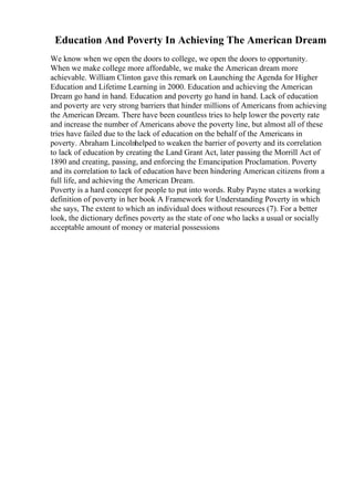 Education And Poverty In Achieving The American Dream
We know when we open the doors to college, we open the doors to opportunity.
When we make college more affordable, we make the American dream more
achievable. William Clinton gave this remark on Launching the Agenda for Higher
Education and Lifetime Learning in 2000. Education and achieving the American
Dream go hand in hand. Education and poverty go hand in hand. Lack of education
and poverty are very strong barriers that hinder millions of Americans from achieving
the American Dream. There have been countless tries to help lower the poverty rate
and increase the number of Americans above the poverty line, but almost all of these
tries have failed due to the lack of education on the behalf of the Americans in
poverty. Abraham Lincolnhelped to weaken the barrier of poverty and its correlation
to lack of education by creating the Land Grant Act, later passing the Morrill Act of
1890 and creating, passing, and enforcing the Emancipation Proclamation. Poverty
and its correlation to lack of education have been hindering American citizens from a
full life, and achieving the American Dream.
Poverty is a hard concept for people to put into words. Ruby Payne states a working
definition of poverty in her book A Framework for Understanding Poverty in which
she says, The extent to which an individual does without resources (7). For a better
look, the dictionary defines poverty as the state of one who lacks a usual or socially
acceptable amount of money or material possessions
 