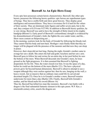 Beowulf As An Epic Hero Essay
Every epic hero possesses certain heroic characteristics. Beowulf, like other epic
heroes, possesses the following heroic qualities: epic heroes are superhuman types
of beings. They have a noble birth and show great bravery. They display great
intelligence and resourcefulness. They have a reverence for G d and for the values
of their society. They are dominant male figures and suffer severe pain, but in the
end, they conquer evil (Vivone 9/27/99). In addition to Beowulfs heroic qualities, he
is very strong. Beowulf was said to have the strength of thirty [men] in his mighty
handgrip (Bloom11). Early proof of Beowulf s extraordinary strength is evidenced by
his dismemberment of Grendel s limb, the fightin the cave under water, and the...
Show more content on Helpwriting.net ...
In the morning, warriors look for the body of Grendel by following his bloody trail.
They cannot find his body and turn back. Hrothgar s men finally think that they no
longer will be plagued with the presence of the monster and that now they can sleep
in peace.
However, their sleep did not last long. During the night, Grendel s mother came to
avenge her son s death. She enters the hall and grabs Aeschere and her son s arm.
Beowulf goes to follow her and swims for an entire day in her pool before he sees
the bottom of the mere. When Beowulf descends into Grendel s mere, he loses
ground as the fight progresses. It is then assumed that Beowulf is fighting
desperately for his life. Then, the water closed over him. It was the space of a day,
before he could see the bottom of the mere (Burlin 121). The hero s physical
powers grow far beyond human dimensions. Beowulf is about to attempt to use a
weapon although they were useless against her; then he saw, hanging on the wall, a
heavy sword...but so massive that no ordinary man could life its carved and
decorated length (72). Once he is in Grendel s mother s mere, Beowulf remains
underwater for more than a day (Burlin 120). Finally, Beowulf kills Grendel s
mother, and her blood melts his sword (Bloom 16).
Thus far, Beowulf has killed two man like monsters. Beowulf s last battle with a
dragon is the final substantial fantastic element in this epic poem. W.P. Ker, a
nineteenth century critic, asserts the dragons are
 