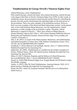 Totalitarianism In George Orwell s Nineteen Eighty-Four
Liberal Democracy versus Totalitarianism
Who controls the past, controls the future; who controls the present, controls the past
is the slogan of the Party in Orwell s Nineteen Eighty Four (1949). In other words, in
totalitarian society, the government controls the past and the future by controlling the
present; force the society and disrespect the individual rights are the main power of
the government. There was some examples of the totalitarian societies. However,
there was more examples of the liberal and liberal democratic societies. In the present
time, in the world dominate liberal democracy over the totalitarianism. Liberal
democracy is softer example of the government s regime. Therefore, Liberal
Democracy is superior to Orwell s ... Show more content on Helpwriting.net ...
[Noam Chomsky Videos] (2013, Mar 6 / 1991) Noam Chomsky Difference between
Democratic and Totalitarian Societies. Retrieved from: https://www.youtube.com
/watch?v=AVajvrI6x_k
Ellis, S. M. (2017). In search of the liberal moment. Democracy, anti totalitarianism,
and intellectual politics in France since 1950. Modern Contemporary France, 25(1),
104 105. doi:10.1080/09639489.2016.1269070
Goodheart, E. (2016). Between Left and Right. Society, 53(1), 3 7. Retrieved from:
PublisherProvided Full Text Searching File.
Halberstam, M. (1998). Totalitarianism as a problem for the modern conception of
Politics. Political Theory, 26(4), 459. Retrieved from: Publisher Provided Full Text
Searching File, Ipswich, MA.
Oliker, O. (2017). Putinism, Populism and the Defence of Liberal Democracy.
Survival (00396338), 59(1), 7. doi:10.1080/00396338.2017.1282669
Orwell, G. (1949/1990) Nineteen Eighty Four. Penguin Books Ltd, 80 Strand, London
WC2R 0RL, England.
Tucker, A. (2015). Why We Need Totalitarianism. American Interest, 10(5), 24 32.
Retrieved from: Publisher Provided Full Text Searching File.
Wente, M (2017, march 25) Academic freedom? McGill caves in to tribal politics.
Globe Focus, p.
 