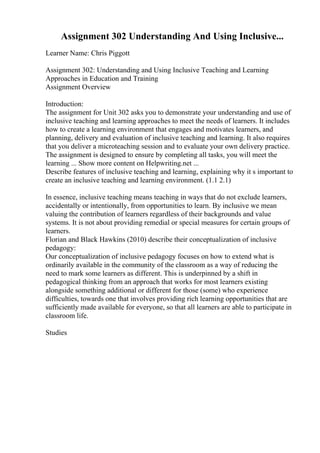 Assignment 302 Understanding And Using Inclusive...
Learner Name: Chris Piggott
Assignment 302: Understanding and Using Inclusive Teaching and Learning
Approaches in Education and Training
Assignment Overview
Introduction:
The assignment for Unit 302 asks you to demonstrate your understanding and use of
inclusive teaching and learning approaches to meet the needs of learners. It includes
how to create a learning environment that engages and motivates learners, and
planning, delivery and evaluation of inclusive teaching and learning. It also requires
that you deliver a microteaching session and to evaluate your own delivery practice.
The assignment is designed to ensure by completing all tasks, you will meet the
learning ... Show more content on Helpwriting.net ...
Describe features of inclusive teaching and learning, explaining why it s important to
create an inclusive teaching and learning environment. (1.1 2.1)
In essence, inclusive teaching means teaching in ways that do not exclude learners,
accidentally or intentionally, from opportunities to learn. By inclusive we mean
valuing the contribution of learners regardless of their backgrounds and value
systems. It is not about providing remedial or special measures for certain groups of
learners.
Florian and Black Hawkins (2010) describe their conceptualization of inclusive
pedagogy:
Our conceptualization of inclusive pedagogy focuses on how to extend what is
ordinarily available in the community of the classroom as a way of reducing the
need to mark some learners as different. This is underpinned by a shift in
pedagogical thinking from an approach that works for most learners existing
alongside something additional or different for those (some) who experience
difficulties, towards one that involves providing rich learning opportunities that are
sufficiently made available for everyone, so that all learners are able to participate in
classroom life.
Studies
 