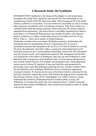 A Research Study On Symbiosis
INTRODUCTION: Symbiosis is the theme of this chapter as well as the theme
throughout the world. Both organisms may benefit from the relationship or one
organism may benefit while the other may suffer. When looking at life in the grand
scheme, symbiosis is everywhere. It occurs within our own bodies as well as in many
other organisms around the world. Evolutionary biologist, Toby Kiers, makes two
valuable points when describing symbiosis. Kiers states that, We need to separate
important from harmonious. The micro biome is incredibly important but it doesn t
mean that it s well balanced. Both partners may benefit, but there s this inherent
tension. Symbiosis is conflict conflict that can never be totally resolved. (Yong,
2016). There is... Show more content on Helpwriting.net ...
Wolbachia virtually exists everywhere. Wolbachia symbiotic relationship with
arthropods involves manipulating the host s reproduction life. It acts as a
reproductive parasite that manipulates the sex lives of its host to further its own end.
The host, the arthropod, inevitably suffers, causing the relationship between the
bacterium and host to be a commensalism relationship. Some hosts, like arthropods,
may die, become sterile, or be unaffected in general. The mating pool can become
very limited due to the effects of Wolbachia. One may say that Wolbachia is a bad
bacterium, but it can possess some beneficial sides. In some species the bacterium
may actually benefit the host. For example, the nematode worm, which apparently
cannot survive without W. pipientis. It may also help flies and mosquitoes by
preventing viruses and other pathogens attacking the host. Another example where
the host benefits exist is bed bugs. Wolbachia acts as a nutritional supplement,
creating B vitamins. B vitamins do not exist in the blood, which is consumed by the
bed bugs; therefore, without the source of B vitamins the bugs growth is stunted and
they become infertile (Yong, 2016). Pannebakker et al. (2007) wanted to closely
understand the symbiotic relationship between Asobara tabida, a wasp, and
Wolbachia. To conduct this study, they first understood that A. tabida is naturally
infected by three strains of Wolbachia. The research team decided to infect A. tabida
with just the wAtab3
 