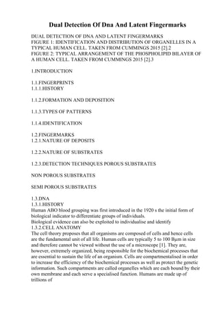 Dual Detection Of Dna And Latent Fingermarks
DUAL DETECTION OF DNA AND LATENT FINGERMARKS
FIGURE 1: IDENTIFICATION AND DISTRIBUTION OF ORGANELLES IN A
TYPICAL HUMAN CELL. TAKEN FROM CUMMINGS 2015 [2].2
FIGURE 2: TYPICAL ARRANGEMENT OF THE PHOSPHOLIPID BILAYER OF
A HUMAN CELL. TAKEN FROM CUMMINGS 2015 [2].3
1.INTRODUCTION
1.1.FINGERPRINTS
1.1.1.HISTORY
1.1.2.FORMATION AND DEPOSITION
1.1.3.TYPES OF PATTERNS
1.1.4.IDENTIFICATION
1.2.FINGERMARKS
1.2.1.NATURE OF DEPOSITS
1.2.2.NATURE OF SUBSTRATES
1.2.3.DETECTION TECHNIQUES POROUS SUBSTRATES
NON POROUS SUBSTRATES
SEMI POROUS SUBSTRATES
1.3.DNA
1.3.1.HISTORY
Human ABO blood grouping was first introduced in the 1920 s the initial form of
biological indicator to differentiate groups of individuals.
Biological evidence can also be exploited to individualise and identify
1.3.2.CELL ANATOMY
The cell theory proposes that all organisms are composed of cells and hence cells
are the fundamental unit of all life. Human cells are typically 5 to 100 Вµm in size
and therefore cannot be viewed without the use of a microscope [1]. They are,
however, extremely organized, being responsible for the biochemical processes that
are essential to sustain the life of an organism. Cells are compartmentalised in order
to increase the efficiency of the biochemical processes as well as protect the genetic
information. Such compartments are called organelles which are each bound by their
own membrane and each serve a specialised function. Humans are made up of
trillions of
 