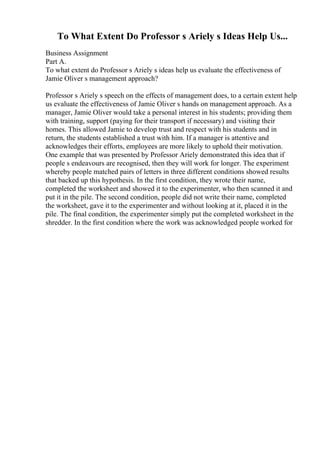 To What Extent Do Professor s Ariely s Ideas Help Us...
Business Assignment
Part A.
To what extent do Professor s Ariely s ideas help us evaluate the effectiveness of
Jamie Oliver s management approach?
Professor s Ariely s speech on the effects of management does, to a certain extent help
us evaluate the effectiveness of Jamie Oliver s hands on management approach. As a
manager, Jamie Oliver would take a personal interest in his students; providing them
with training, support (paying for their transport if necessary) and visiting their
homes. This allowed Jamie to develop trust and respect with his students and in
return, the students established a trust with him. If a manager is attentive and
acknowledges their efforts, employees are more likely to uphold their motivation.
One example that was presented by Professor Ariely demonstrated this idea that if
people s endeavours are recognised, then they will work for longer. The experiment
whereby people matched pairs of letters in three different conditions showed results
that backed up this hypothesis. In the first condition, they wrote their name,
completed the worksheet and showed it to the experimenter, who then scanned it and
put it in the pile. The second condition, people did not write their name, completed
the worksheet, gave it to the experimenter and without looking at it, placed it in the
pile. The final condition, the experimenter simply put the completed worksheet in the
shredder. In the first condition where the work was acknowledged people worked for
 