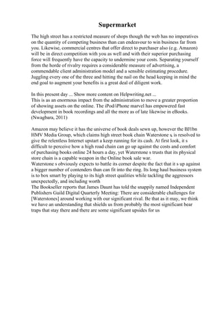 Supermarket
The high street has a restricted measure of shops though the web has no imperatives
on the quantity of competing business than can endeavour to win business far from
you. Likewise, commercial centres that offer direct to purchaser also (e.g. Amazon)
will be in direct competition with you as well and with their superior purchasing
force will frequently have the capacity to undermine your costs. Separating yourself
from the horde of rivalry requires a considerable measure of advertising, a
commendable client administration model and a sensible estimating procedure.
Juggling every one of the three and hitting the nail on the head keeping in mind the
end goal to augment your benefits is a great deal of diligent work.
In this present day ... Show more content on Helpwriting.net ...
This is as an enormous impact from the administration to move a greater proportion
of showing assets on the online. The iPod/iPhone marvel has empowered fast
development in book recordings and all the more as of late likewise in eBooks.
(Nwagbara, 2011)
Amazon may believe it has the universe of book deals sewn up, however the ВЈ1bn
HMV Media Group, which claims high street book chain Waterstone s, is resolved to
give the relentless Internet upstart a keep running for its cash. At first look, it s
difficult to perceive how a high road chain can go up against the costs and comfort
of purchasing books online 24 hours a day, yet Waterstone s trusts that its physical
store chain is a capable weapon in the Online book sale war.
Waterstone s obviously expects to battle its corner despite the fact that it s up against
a bigger number of contenders than can fit into the ring. Its long haul business system
is to box smart by playing to its high street qualities while tackling the aggressors
unexpectedly, and including worth
The Bookseller reports that James Daunt has told the snappily named Independent
Publishers Guild Digital Quarterly Meeting: There are considerable challenges for
[Waterstones] around working with our significant rival. Be that as it may, we think
we have an understanding that shields us from probably the most significant bear
traps that stay there and there are some significant upsides for us
 