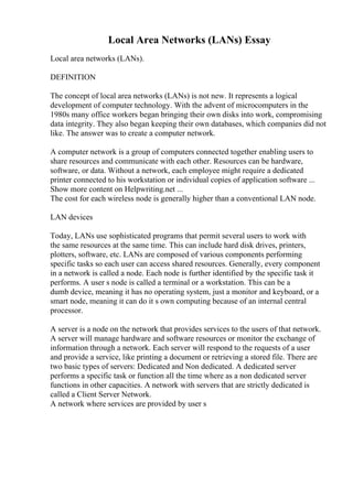 Local Area Networks (LANs) Essay
Local area networks (LANs).
DEFINITION
The concept of local area networks (LANs) is not new. It represents a logical
development of computer technology. With the advent of microcomputers in the
1980s many office workers began bringing their own disks into work, compromising
data integrity. They also began keeping their own databases, which companies did not
like. The answer was to create a computer network.
A computer network is a group of computers connected together enabling users to
share resources and communicate with each other. Resources can be hardware,
software, or data. Without a network, each employee might require a dedicated
printer connected to his workstation or individual copies of application software ...
Show more content on Helpwriting.net ...
The cost for each wireless node is generally higher than a conventional LAN node.
LAN devices
Today, LANs use sophisticated programs that permit several users to work with
the same resources at the same time. This can include hard disk drives, printers,
plotters, software, etc. LANs are composed of various components performing
specific tasks so each user can access shared resources. Generally, every component
in a network is called a node. Each node is further identified by the specific task it
performs. A user s node is called a terminal or a workstation. This can be a
dumb device, meaning it has no operating system, just a monitor and keyboard, or a
smart node, meaning it can do it s own computing because of an internal central
processor.
A server is a node on the network that provides services to the users of that network.
A server will manage hardware and software resources or monitor the exchange of
information through a network. Each server will respond to the requests of a user
and provide a service, like printing a document or retrieving a stored file. There are
two basic types of servers: Dedicated and Non dedicated. A dedicated server
performs a specific task or function all the time where as a non dedicated server
functions in other capacities. A network with servers that are strictly dedicated is
called a Client Server Network.
A network where services are provided by user s
 